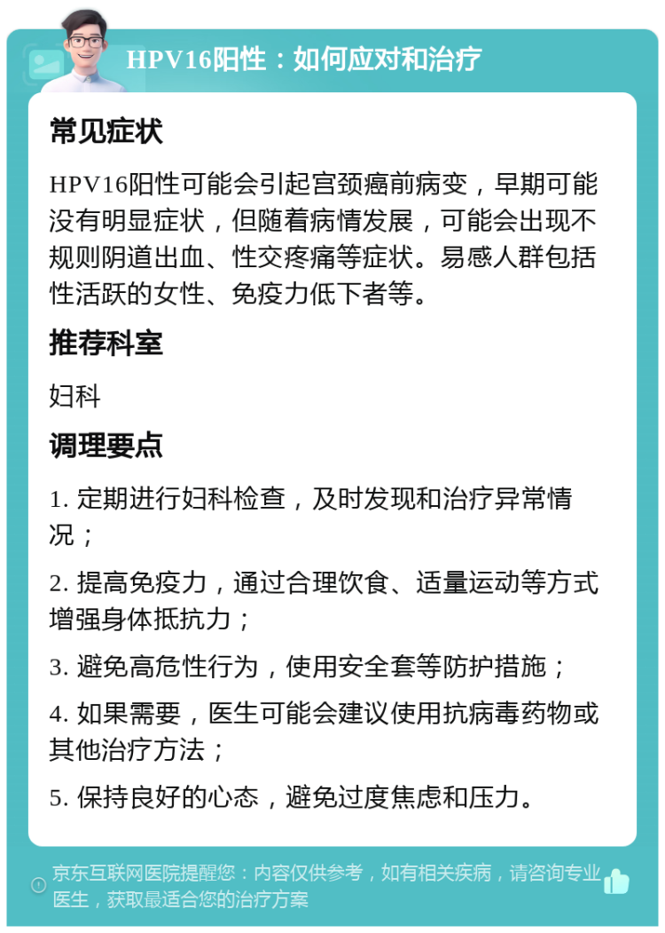 HPV16阳性：如何应对和治疗 常见症状 HPV16阳性可能会引起宫颈癌前病变，早期可能没有明显症状，但随着病情发展，可能会出现不规则阴道出血、性交疼痛等症状。易感人群包括性活跃的女性、免疫力低下者等。 推荐科室 妇科 调理要点 1. 定期进行妇科检查，及时发现和治疗异常情况； 2. 提高免疫力，通过合理饮食、适量运动等方式增强身体抵抗力； 3. 避免高危性行为，使用安全套等防护措施； 4. 如果需要，医生可能会建议使用抗病毒药物或其他治疗方法； 5. 保持良好的心态，避免过度焦虑和压力。