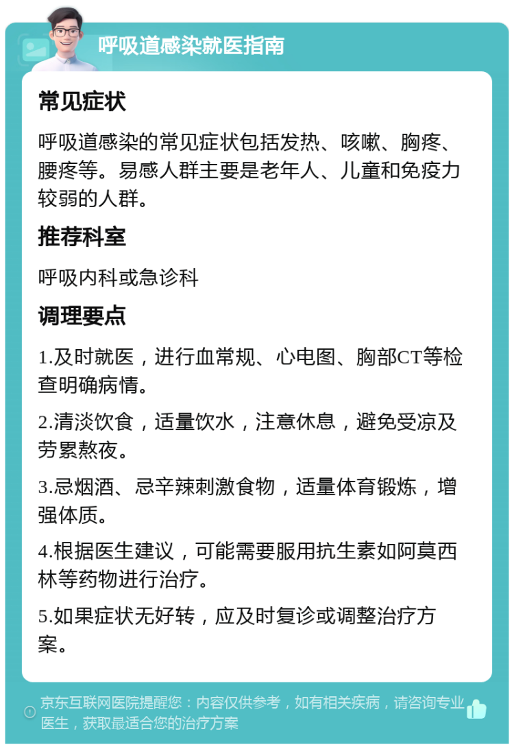 呼吸道感染就医指南 常见症状 呼吸道感染的常见症状包括发热、咳嗽、胸疼、腰疼等。易感人群主要是老年人、儿童和免疫力较弱的人群。 推荐科室 呼吸内科或急诊科 调理要点 1.及时就医，进行血常规、心电图、胸部CT等检查明确病情。 2.清淡饮食，适量饮水，注意休息，避免受凉及劳累熬夜。 3.忌烟酒、忌辛辣刺激食物，适量体育锻炼，增强体质。 4.根据医生建议，可能需要服用抗生素如阿莫西林等药物进行治疗。 5.如果症状无好转，应及时复诊或调整治疗方案。