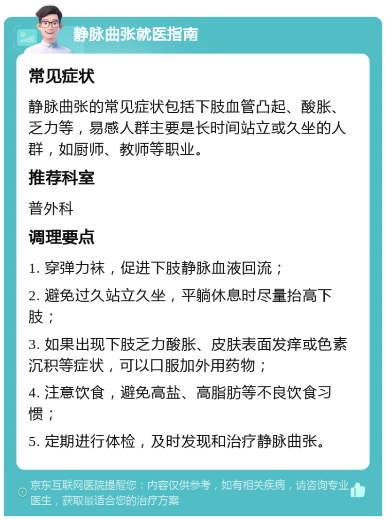 静脉曲张就医指南 常见症状 静脉曲张的常见症状包括下肢血管凸起、酸胀、乏力等，易感人群主要是长时间站立或久坐的人群，如厨师、教师等职业。 推荐科室 普外科 调理要点 1. 穿弹力袜，促进下肢静脉血液回流； 2. 避免过久站立久坐，平躺休息时尽量抬高下肢； 3. 如果出现下肢乏力酸胀、皮肤表面发痒或色素沉积等症状，可以口服加外用药物； 4. 注意饮食，避免高盐、高脂肪等不良饮食习惯； 5. 定期进行体检，及时发现和治疗静脉曲张。