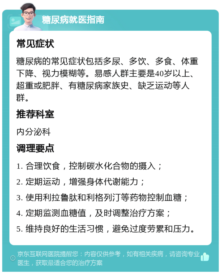 糖尿病就医指南 常见症状 糖尿病的常见症状包括多尿、多饮、多食、体重下降、视力模糊等。易感人群主要是40岁以上、超重或肥胖、有糖尿病家族史、缺乏运动等人群。 推荐科室 内分泌科 调理要点 1. 合理饮食，控制碳水化合物的摄入； 2. 定期运动，增强身体代谢能力； 3. 使用利拉鲁肽和利格列汀等药物控制血糖； 4. 定期监测血糖值，及时调整治疗方案； 5. 维持良好的生活习惯，避免过度劳累和压力。