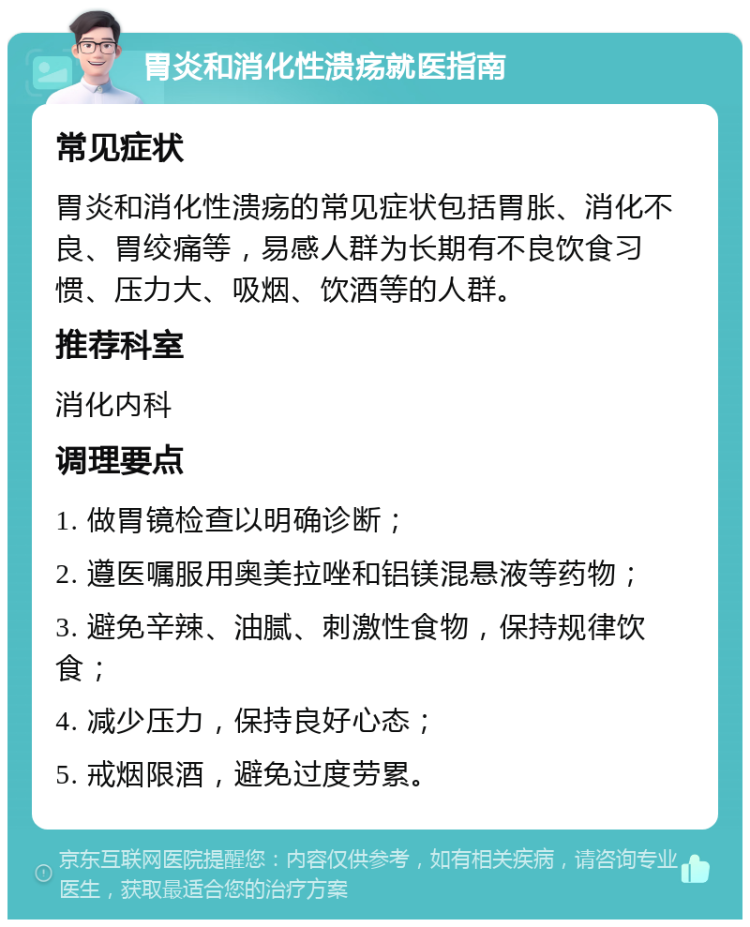 胃炎和消化性溃疡就医指南 常见症状 胃炎和消化性溃疡的常见症状包括胃胀、消化不良、胃绞痛等，易感人群为长期有不良饮食习惯、压力大、吸烟、饮酒等的人群。 推荐科室 消化内科 调理要点 1. 做胃镜检查以明确诊断； 2. 遵医嘱服用奥美拉唑和铝镁混悬液等药物； 3. 避免辛辣、油腻、刺激性食物，保持规律饮食； 4. 减少压力，保持良好心态； 5. 戒烟限酒，避免过度劳累。