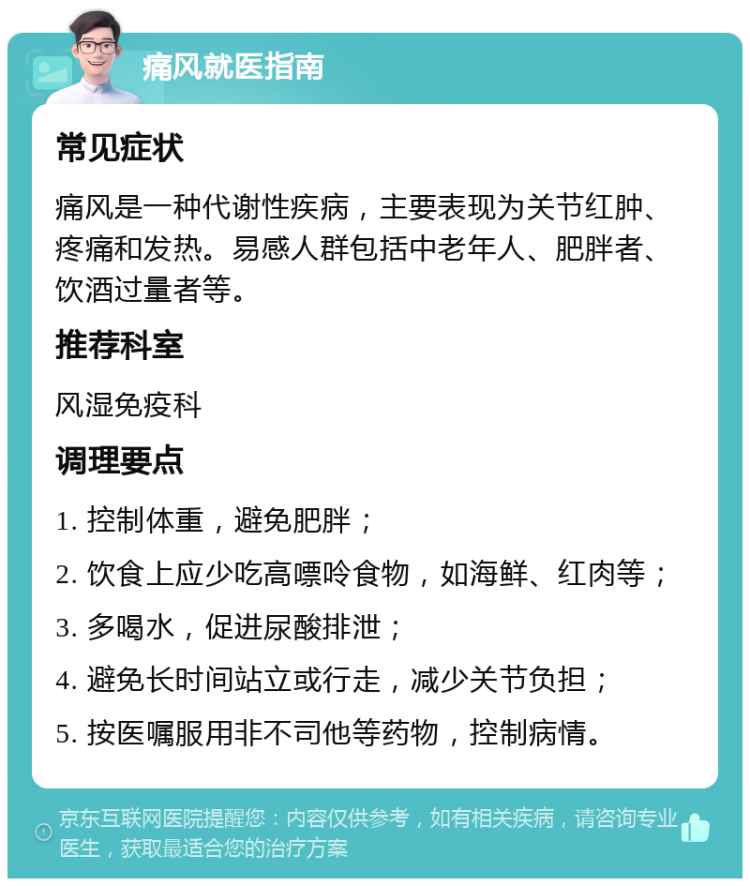 痛风就医指南 常见症状 痛风是一种代谢性疾病，主要表现为关节红肿、疼痛和发热。易感人群包括中老年人、肥胖者、饮酒过量者等。 推荐科室 风湿免疫科 调理要点 1. 控制体重，避免肥胖； 2. 饮食上应少吃高嘌呤食物，如海鲜、红肉等； 3. 多喝水，促进尿酸排泄； 4. 避免长时间站立或行走，减少关节负担； 5. 按医嘱服用非不司他等药物，控制病情。