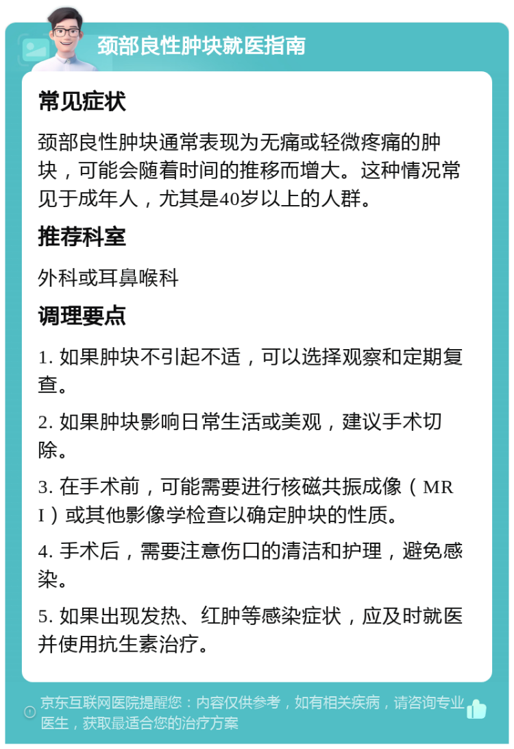 颈部良性肿块就医指南 常见症状 颈部良性肿块通常表现为无痛或轻微疼痛的肿块，可能会随着时间的推移而增大。这种情况常见于成年人，尤其是40岁以上的人群。 推荐科室 外科或耳鼻喉科 调理要点 1. 如果肿块不引起不适，可以选择观察和定期复查。 2. 如果肿块影响日常生活或美观，建议手术切除。 3. 在手术前，可能需要进行核磁共振成像（MRI）或其他影像学检查以确定肿块的性质。 4. 手术后，需要注意伤口的清洁和护理，避免感染。 5. 如果出现发热、红肿等感染症状，应及时就医并使用抗生素治疗。