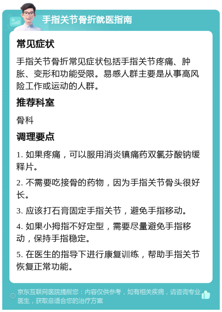 手指关节骨折就医指南 常见症状 手指关节骨折常见症状包括手指关节疼痛、肿胀、变形和功能受限。易感人群主要是从事高风险工作或运动的人群。 推荐科室 骨科 调理要点 1. 如果疼痛，可以服用消炎镇痛药双氯芬酸钠缓释片。 2. 不需要吃接骨的药物，因为手指关节骨头很好长。 3. 应该打石膏固定手指关节，避免手指移动。 4. 如果小拇指不好定型，需要尽量避免手指移动，保持手指稳定。 5. 在医生的指导下进行康复训练，帮助手指关节恢复正常功能。