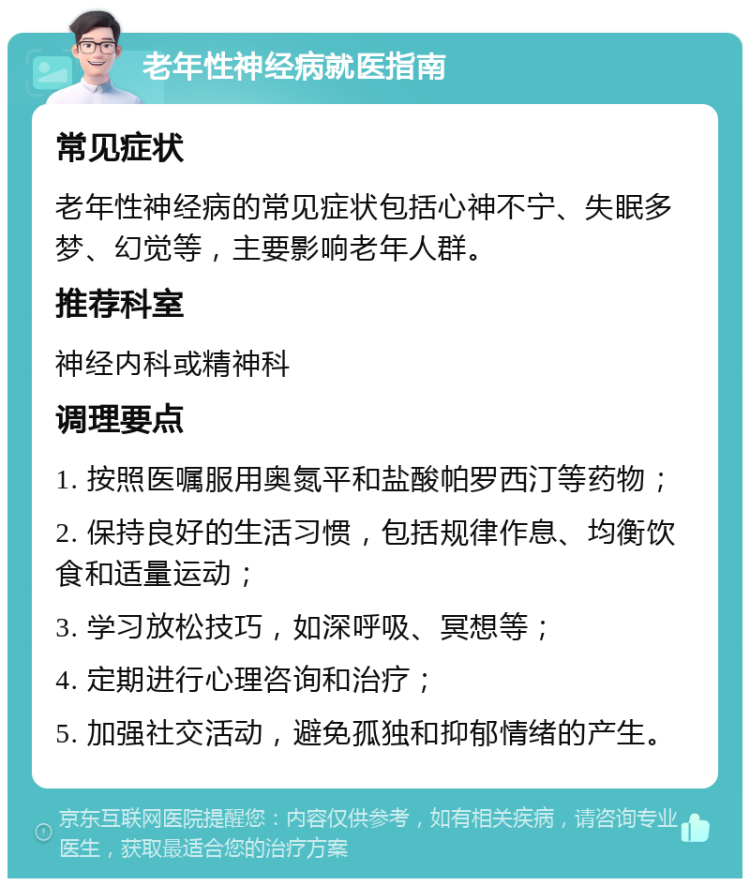 老年性神经病就医指南 常见症状 老年性神经病的常见症状包括心神不宁、失眠多梦、幻觉等，主要影响老年人群。 推荐科室 神经内科或精神科 调理要点 1. 按照医嘱服用奥氮平和盐酸帕罗西汀等药物； 2. 保持良好的生活习惯，包括规律作息、均衡饮食和适量运动； 3. 学习放松技巧，如深呼吸、冥想等； 4. 定期进行心理咨询和治疗； 5. 加强社交活动，避免孤独和抑郁情绪的产生。