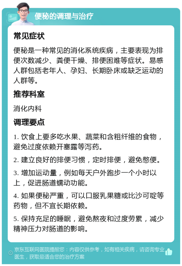 便秘的调理与治疗 常见症状 便秘是一种常见的消化系统疾病，主要表现为排便次数减少、粪便干燥、排便困难等症状。易感人群包括老年人、孕妇、长期卧床或缺乏运动的人群等。 推荐科室 消化内科 调理要点 1. 饮食上要多吃水果、蔬菜和含粗纤维的食物，避免过度依赖开塞露等泻药。 2. 建立良好的排便习惯，定时排便，避免憋便。 3. 增加运动量，例如每天户外跑步一个小时以上，促进肠道蠕动功能。 4. 如果便秘严重，可以口服乳果糖或比沙可啶等药物，但不宜长期依赖。 5. 保持充足的睡眠，避免熬夜和过度劳累，减少精神压力对肠道的影响。