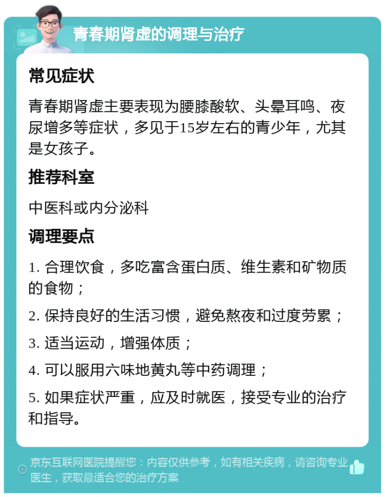 青春期肾虚的调理与治疗 常见症状 青春期肾虚主要表现为腰膝酸软、头晕耳鸣、夜尿增多等症状，多见于15岁左右的青少年，尤其是女孩子。 推荐科室 中医科或内分泌科 调理要点 1. 合理饮食，多吃富含蛋白质、维生素和矿物质的食物； 2. 保持良好的生活习惯，避免熬夜和过度劳累； 3. 适当运动，增强体质； 4. 可以服用六味地黄丸等中药调理； 5. 如果症状严重，应及时就医，接受专业的治疗和指导。