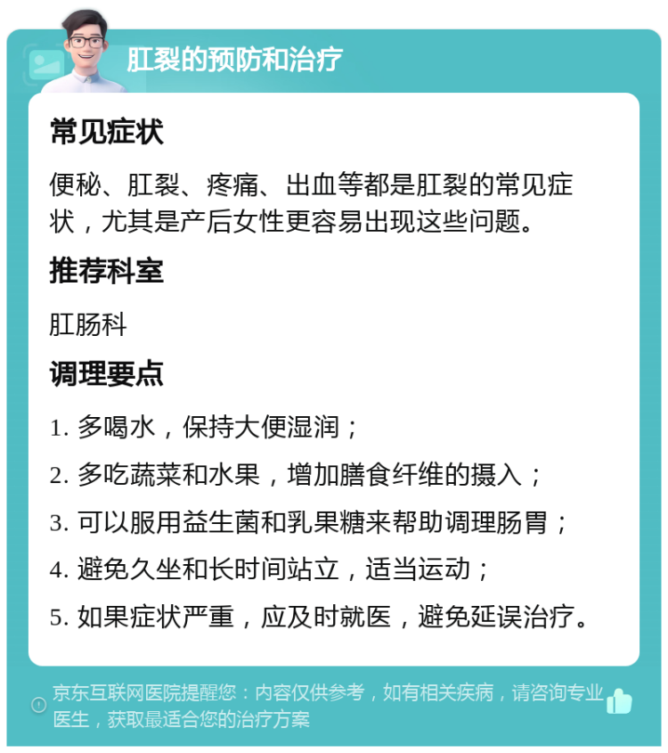 肛裂的预防和治疗 常见症状 便秘、肛裂、疼痛、出血等都是肛裂的常见症状，尤其是产后女性更容易出现这些问题。 推荐科室 肛肠科 调理要点 1. 多喝水，保持大便湿润； 2. 多吃蔬菜和水果，增加膳食纤维的摄入； 3. 可以服用益生菌和乳果糖来帮助调理肠胃； 4. 避免久坐和长时间站立，适当运动； 5. 如果症状严重，应及时就医，避免延误治疗。