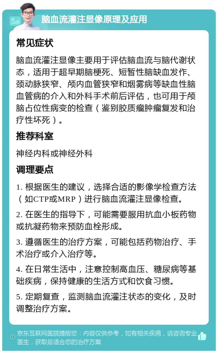 脑血流灌注显像原理及应用 常见症状 脑血流灌注显像主要用于评估脑血流与脑代谢状态，适用于超早期脑梗死、短暂性脑缺血发作、颈动脉狭窄、颅内血管狭窄和烟雾病等缺血性脑血管病的介入和外科手术前后评估，也可用于颅脑占位性病变的检查（鉴别胶质瘤肿瘤复发和治疗性坏死）。 推荐科室 神经内科或神经外科 调理要点 1. 根据医生的建议，选择合适的影像学检查方法（如CTP或MRP）进行脑血流灌注显像检查。 2. 在医生的指导下，可能需要服用抗血小板药物或抗凝药物来预防血栓形成。 3. 遵循医生的治疗方案，可能包括药物治疗、手术治疗或介入治疗等。 4. 在日常生活中，注意控制高血压、糖尿病等基础疾病，保持健康的生活方式和饮食习惯。 5. 定期复查，监测脑血流灌注状态的变化，及时调整治疗方案。