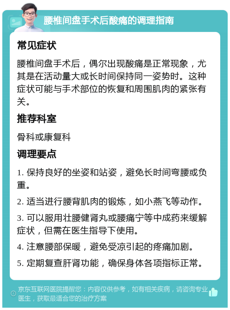 腰椎间盘手术后酸痛的调理指南 常见症状 腰椎间盘手术后，偶尔出现酸痛是正常现象，尤其是在活动量大或长时间保持同一姿势时。这种症状可能与手术部位的恢复和周围肌肉的紧张有关。 推荐科室 骨科或康复科 调理要点 1. 保持良好的坐姿和站姿，避免长时间弯腰或负重。 2. 适当进行腰背肌肉的锻炼，如小燕飞等动作。 3. 可以服用壮腰健肾丸或腰痛宁等中成药来缓解症状，但需在医生指导下使用。 4. 注意腰部保暖，避免受凉引起的疼痛加剧。 5. 定期复查肝肾功能，确保身体各项指标正常。