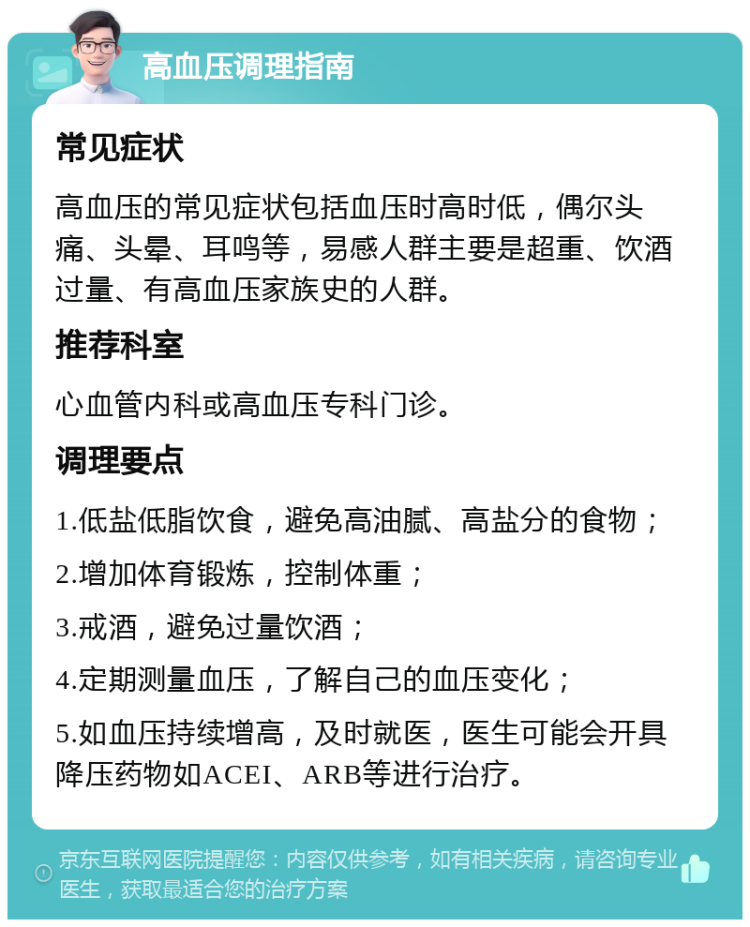 高血压调理指南 常见症状 高血压的常见症状包括血压时高时低，偶尔头痛、头晕、耳鸣等，易感人群主要是超重、饮酒过量、有高血压家族史的人群。 推荐科室 心血管内科或高血压专科门诊。 调理要点 1.低盐低脂饮食，避免高油腻、高盐分的食物； 2.增加体育锻炼，控制体重； 3.戒酒，避免过量饮酒； 4.定期测量血压，了解自己的血压变化； 5.如血压持续增高，及时就医，医生可能会开具降压药物如ACEI、ARB等进行治疗。