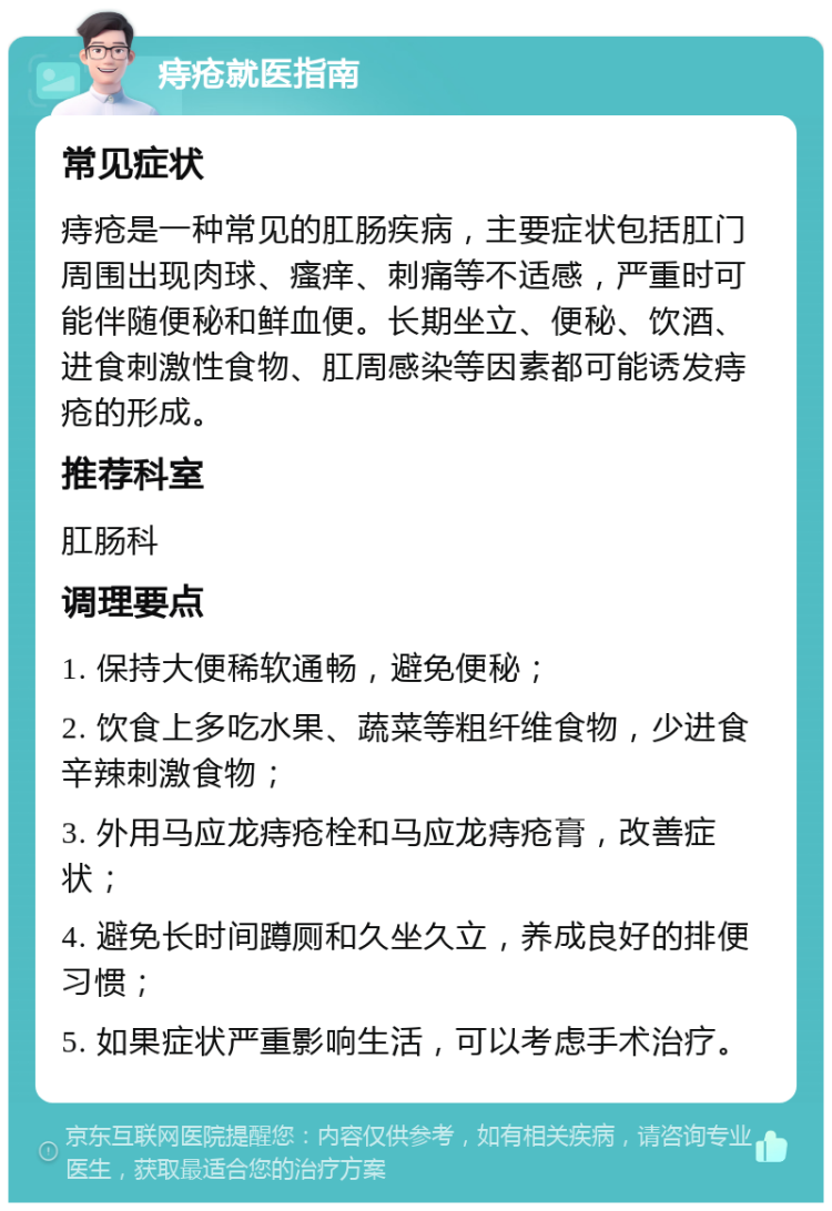 痔疮就医指南 常见症状 痔疮是一种常见的肛肠疾病，主要症状包括肛门周围出现肉球、瘙痒、刺痛等不适感，严重时可能伴随便秘和鲜血便。长期坐立、便秘、饮酒、进食刺激性食物、肛周感染等因素都可能诱发痔疮的形成。 推荐科室 肛肠科 调理要点 1. 保持大便稀软通畅，避免便秘； 2. 饮食上多吃水果、蔬菜等粗纤维食物，少进食辛辣刺激食物； 3. 外用马应龙痔疮栓和马应龙痔疮膏，改善症状； 4. 避免长时间蹲厕和久坐久立，养成良好的排便习惯； 5. 如果症状严重影响生活，可以考虑手术治疗。