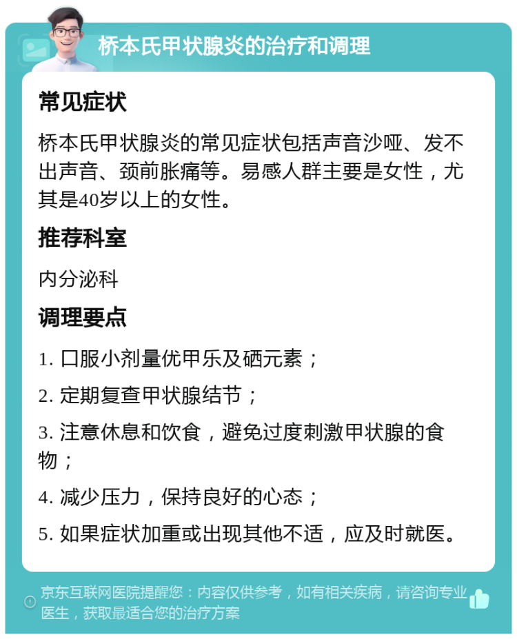 桥本氏甲状腺炎的治疗和调理 常见症状 桥本氏甲状腺炎的常见症状包括声音沙哑、发不出声音、颈前胀痛等。易感人群主要是女性，尤其是40岁以上的女性。 推荐科室 内分泌科 调理要点 1. 口服小剂量优甲乐及硒元素； 2. 定期复查甲状腺结节； 3. 注意休息和饮食，避免过度刺激甲状腺的食物； 4. 减少压力，保持良好的心态； 5. 如果症状加重或出现其他不适，应及时就医。