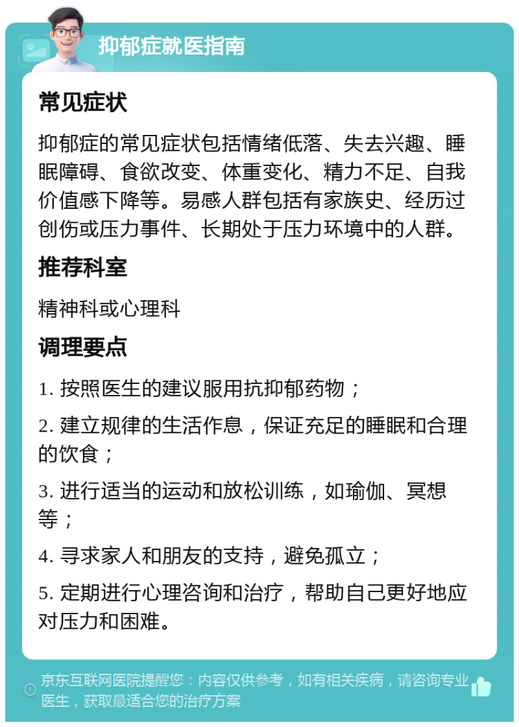 抑郁症就医指南 常见症状 抑郁症的常见症状包括情绪低落、失去兴趣、睡眠障碍、食欲改变、体重变化、精力不足、自我价值感下降等。易感人群包括有家族史、经历过创伤或压力事件、长期处于压力环境中的人群。 推荐科室 精神科或心理科 调理要点 1. 按照医生的建议服用抗抑郁药物； 2. 建立规律的生活作息，保证充足的睡眠和合理的饮食； 3. 进行适当的运动和放松训练，如瑜伽、冥想等； 4. 寻求家人和朋友的支持，避免孤立； 5. 定期进行心理咨询和治疗，帮助自己更好地应对压力和困难。