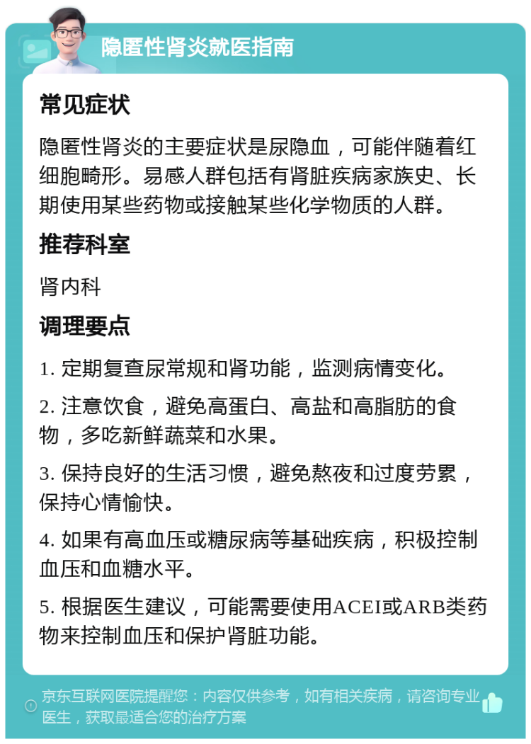 隐匿性肾炎就医指南 常见症状 隐匿性肾炎的主要症状是尿隐血，可能伴随着红细胞畸形。易感人群包括有肾脏疾病家族史、长期使用某些药物或接触某些化学物质的人群。 推荐科室 肾内科 调理要点 1. 定期复查尿常规和肾功能，监测病情变化。 2. 注意饮食，避免高蛋白、高盐和高脂肪的食物，多吃新鲜蔬菜和水果。 3. 保持良好的生活习惯，避免熬夜和过度劳累，保持心情愉快。 4. 如果有高血压或糖尿病等基础疾病，积极控制血压和血糖水平。 5. 根据医生建议，可能需要使用ACEI或ARB类药物来控制血压和保护肾脏功能。