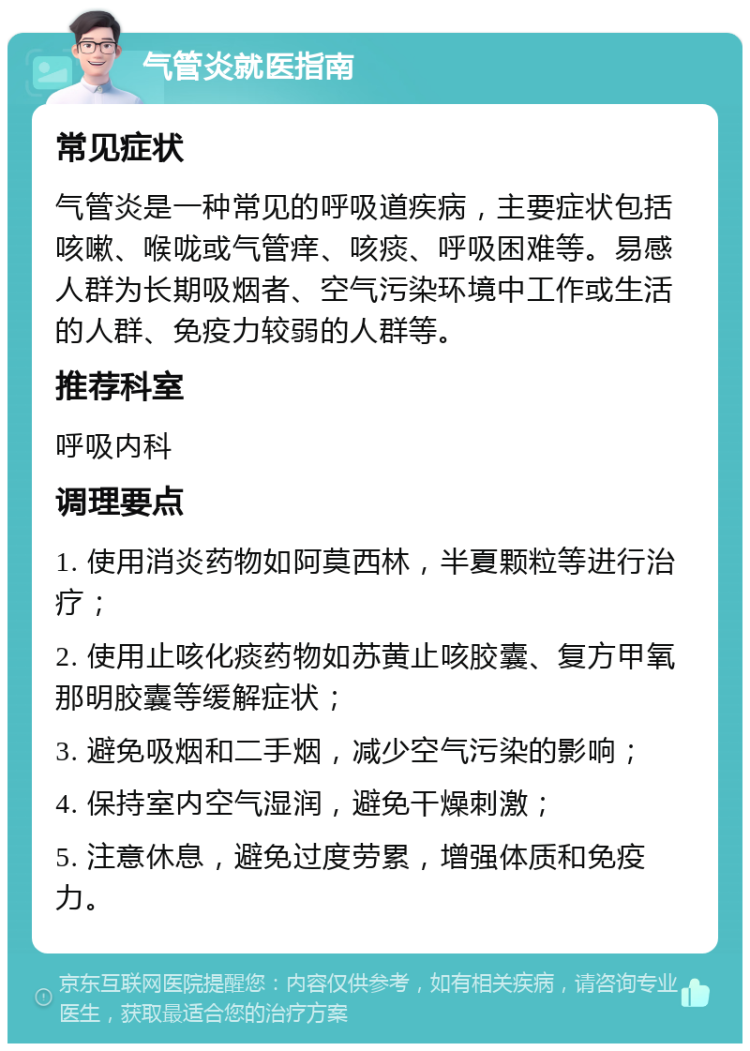 气管炎就医指南 常见症状 气管炎是一种常见的呼吸道疾病，主要症状包括咳嗽、喉咙或气管痒、咳痰、呼吸困难等。易感人群为长期吸烟者、空气污染环境中工作或生活的人群、免疫力较弱的人群等。 推荐科室 呼吸内科 调理要点 1. 使用消炎药物如阿莫西林，半夏颗粒等进行治疗； 2. 使用止咳化痰药物如苏黄止咳胶囊、复方甲氧那明胶囊等缓解症状； 3. 避免吸烟和二手烟，减少空气污染的影响； 4. 保持室内空气湿润，避免干燥刺激； 5. 注意休息，避免过度劳累，增强体质和免疫力。