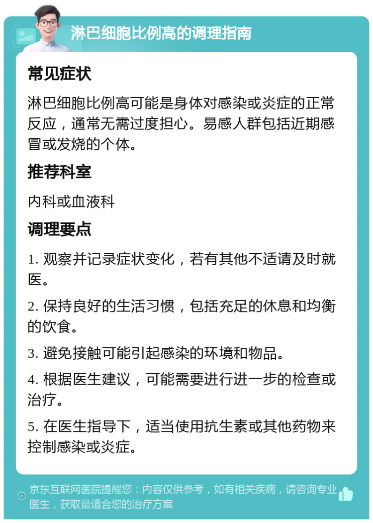 淋巴细胞比例高的调理指南 常见症状 淋巴细胞比例高可能是身体对感染或炎症的正常反应，通常无需过度担心。易感人群包括近期感冒或发烧的个体。 推荐科室 内科或血液科 调理要点 1. 观察并记录症状变化，若有其他不适请及时就医。 2. 保持良好的生活习惯，包括充足的休息和均衡的饮食。 3. 避免接触可能引起感染的环境和物品。 4. 根据医生建议，可能需要进行进一步的检查或治疗。 5. 在医生指导下，适当使用抗生素或其他药物来控制感染或炎症。