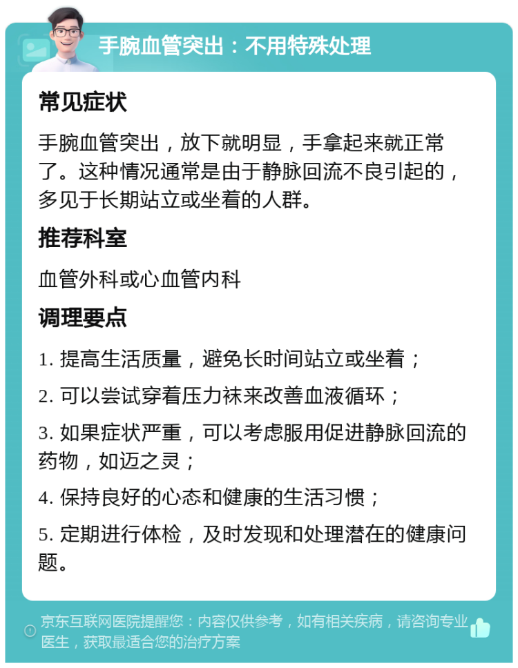 手腕血管突出：不用特殊处理 常见症状 手腕血管突出，放下就明显，手拿起来就正常了。这种情况通常是由于静脉回流不良引起的，多见于长期站立或坐着的人群。 推荐科室 血管外科或心血管内科 调理要点 1. 提高生活质量，避免长时间站立或坐着； 2. 可以尝试穿着压力袜来改善血液循环； 3. 如果症状严重，可以考虑服用促进静脉回流的药物，如迈之灵； 4. 保持良好的心态和健康的生活习惯； 5. 定期进行体检，及时发现和处理潜在的健康问题。