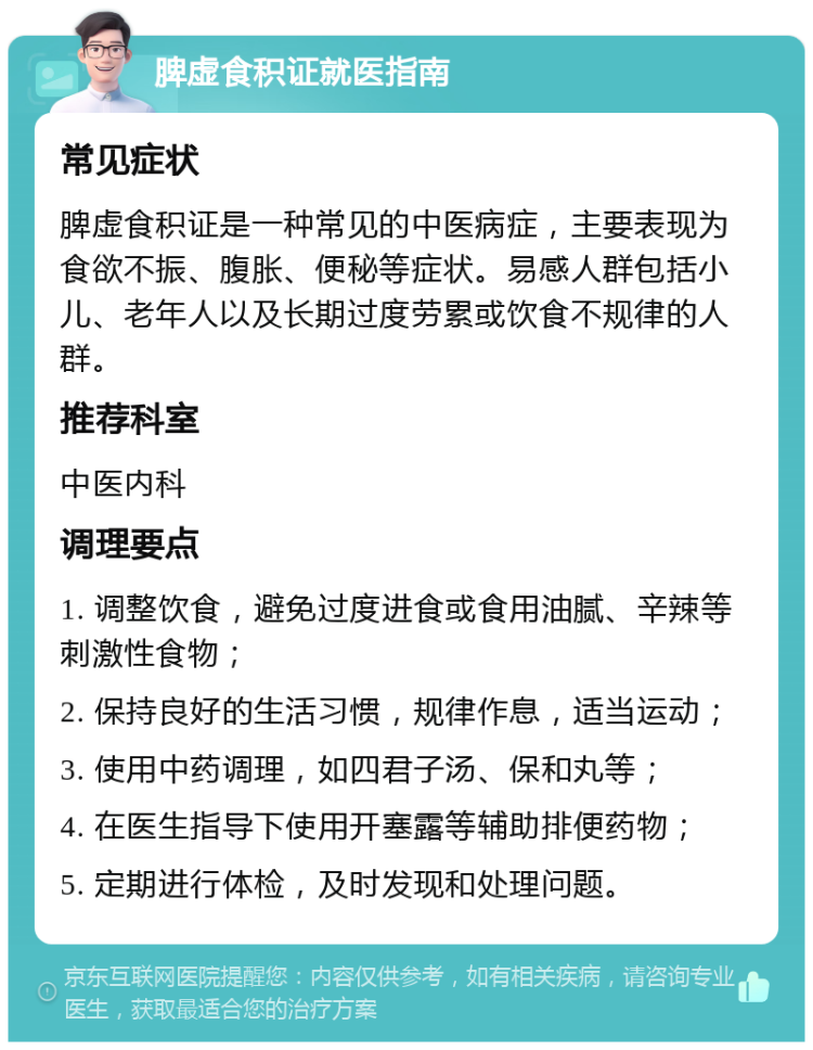 脾虚食积证就医指南 常见症状 脾虚食积证是一种常见的中医病症，主要表现为食欲不振、腹胀、便秘等症状。易感人群包括小儿、老年人以及长期过度劳累或饮食不规律的人群。 推荐科室 中医内科 调理要点 1. 调整饮食，避免过度进食或食用油腻、辛辣等刺激性食物； 2. 保持良好的生活习惯，规律作息，适当运动； 3. 使用中药调理，如四君子汤、保和丸等； 4. 在医生指导下使用开塞露等辅助排便药物； 5. 定期进行体检，及时发现和处理问题。