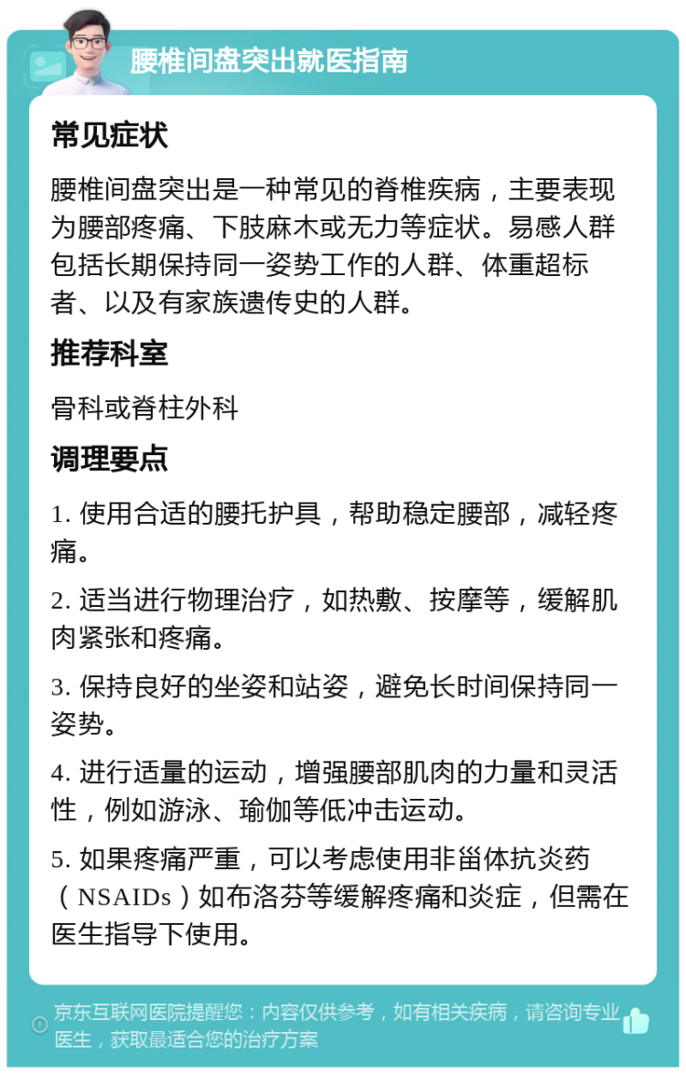 腰椎间盘突出就医指南 常见症状 腰椎间盘突出是一种常见的脊椎疾病，主要表现为腰部疼痛、下肢麻木或无力等症状。易感人群包括长期保持同一姿势工作的人群、体重超标者、以及有家族遗传史的人群。 推荐科室 骨科或脊柱外科 调理要点 1. 使用合适的腰托护具，帮助稳定腰部，减轻疼痛。 2. 适当进行物理治疗，如热敷、按摩等，缓解肌肉紧张和疼痛。 3. 保持良好的坐姿和站姿，避免长时间保持同一姿势。 4. 进行适量的运动，增强腰部肌肉的力量和灵活性，例如游泳、瑜伽等低冲击运动。 5. 如果疼痛严重，可以考虑使用非甾体抗炎药（NSAIDs）如布洛芬等缓解疼痛和炎症，但需在医生指导下使用。