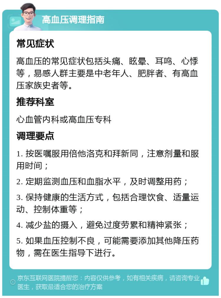 高血压调理指南 常见症状 高血压的常见症状包括头痛、眩晕、耳鸣、心悸等，易感人群主要是中老年人、肥胖者、有高血压家族史者等。 推荐科室 心血管内科或高血压专科 调理要点 1. 按医嘱服用倍他洛克和拜新同，注意剂量和服用时间； 2. 定期监测血压和血脂水平，及时调整用药； 3. 保持健康的生活方式，包括合理饮食、适量运动、控制体重等； 4. 减少盐的摄入，避免过度劳累和精神紧张； 5. 如果血压控制不良，可能需要添加其他降压药物，需在医生指导下进行。