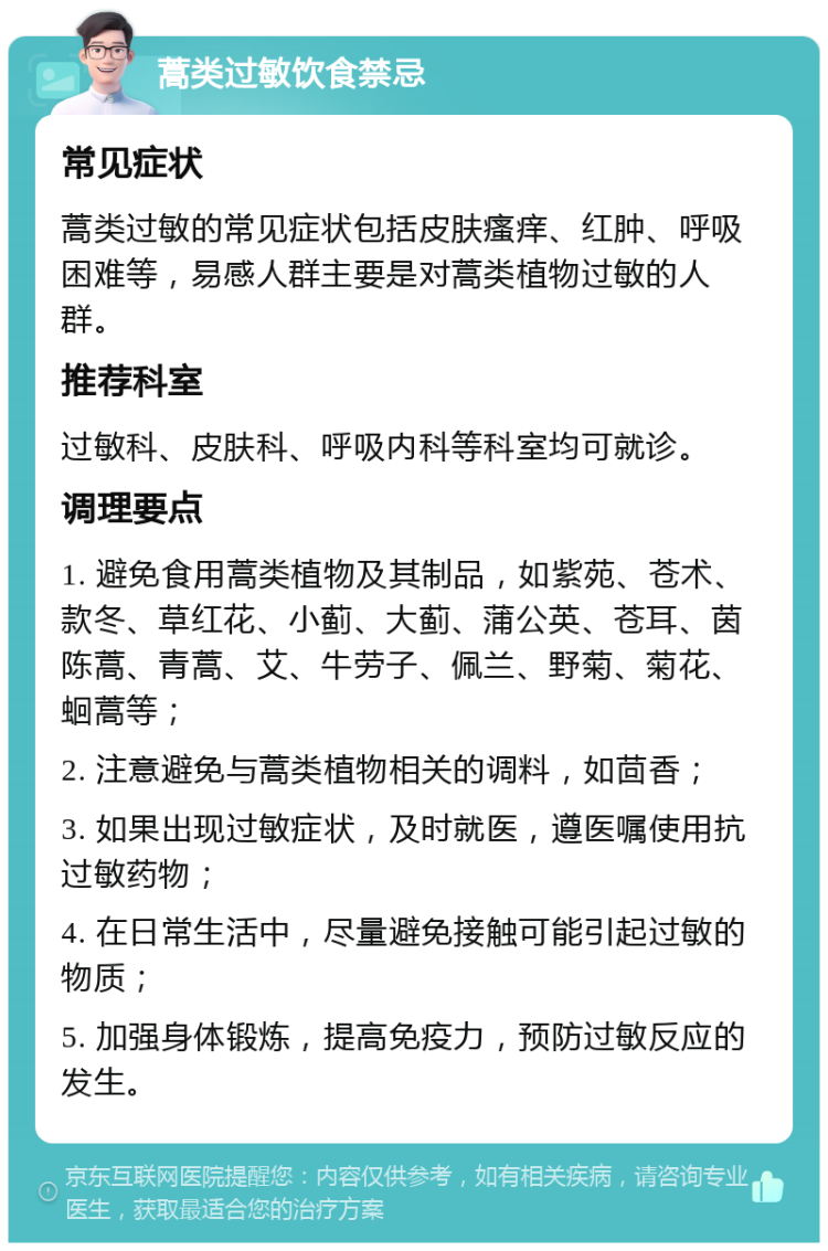 蒿类过敏饮食禁忌 常见症状 蒿类过敏的常见症状包括皮肤瘙痒、红肿、呼吸困难等，易感人群主要是对蒿类植物过敏的人群。 推荐科室 过敏科、皮肤科、呼吸内科等科室均可就诊。 调理要点 1. 避免食用蒿类植物及其制品，如紫苑、苍术、款冬、草红花、小蓟、大蓟、蒲公英、苍耳、茵陈蒿、青蒿、艾、牛劳子、佩兰、野菊、菊花、蛔蒿等； 2. 注意避免与蒿类植物相关的调料，如茴香； 3. 如果出现过敏症状，及时就医，遵医嘱使用抗过敏药物； 4. 在日常生活中，尽量避免接触可能引起过敏的物质； 5. 加强身体锻炼，提高免疫力，预防过敏反应的发生。