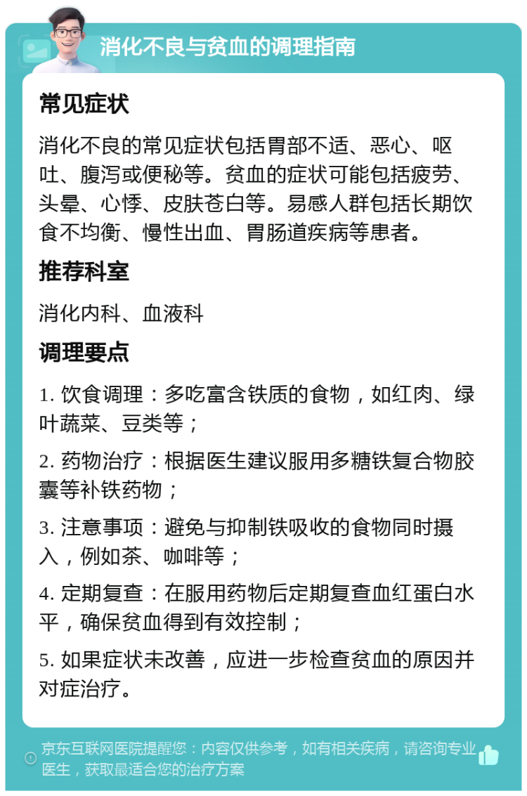 消化不良与贫血的调理指南 常见症状 消化不良的常见症状包括胃部不适、恶心、呕吐、腹泻或便秘等。贫血的症状可能包括疲劳、头晕、心悸、皮肤苍白等。易感人群包括长期饮食不均衡、慢性出血、胃肠道疾病等患者。 推荐科室 消化内科、血液科 调理要点 1. 饮食调理：多吃富含铁质的食物，如红肉、绿叶蔬菜、豆类等； 2. 药物治疗：根据医生建议服用多糖铁复合物胶囊等补铁药物； 3. 注意事项：避免与抑制铁吸收的食物同时摄入，例如茶、咖啡等； 4. 定期复查：在服用药物后定期复查血红蛋白水平，确保贫血得到有效控制； 5. 如果症状未改善，应进一步检查贫血的原因并对症治疗。