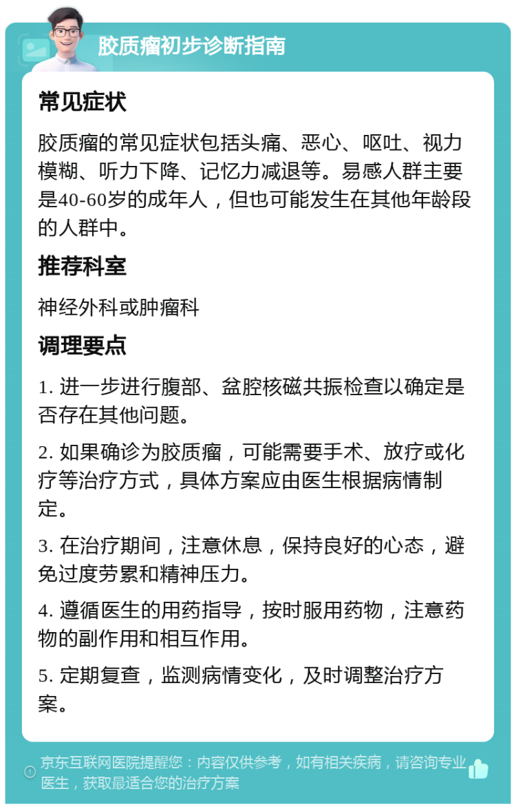 胶质瘤初步诊断指南 常见症状 胶质瘤的常见症状包括头痛、恶心、呕吐、视力模糊、听力下降、记忆力减退等。易感人群主要是40-60岁的成年人，但也可能发生在其他年龄段的人群中。 推荐科室 神经外科或肿瘤科 调理要点 1. 进一步进行腹部、盆腔核磁共振检查以确定是否存在其他问题。 2. 如果确诊为胶质瘤，可能需要手术、放疗或化疗等治疗方式，具体方案应由医生根据病情制定。 3. 在治疗期间，注意休息，保持良好的心态，避免过度劳累和精神压力。 4. 遵循医生的用药指导，按时服用药物，注意药物的副作用和相互作用。 5. 定期复查，监测病情变化，及时调整治疗方案。