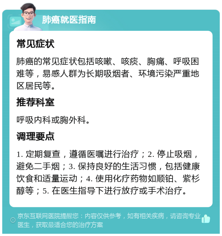 肺癌就医指南 常见症状 肺癌的常见症状包括咳嗽、咳痰、胸痛、呼吸困难等，易感人群为长期吸烟者、环境污染严重地区居民等。 推荐科室 呼吸内科或胸外科。 调理要点 1. 定期复查，遵循医嘱进行治疗；2. 停止吸烟，避免二手烟；3. 保持良好的生活习惯，包括健康饮食和适量运动；4. 使用化疗药物如顺铂、紫杉醇等；5. 在医生指导下进行放疗或手术治疗。