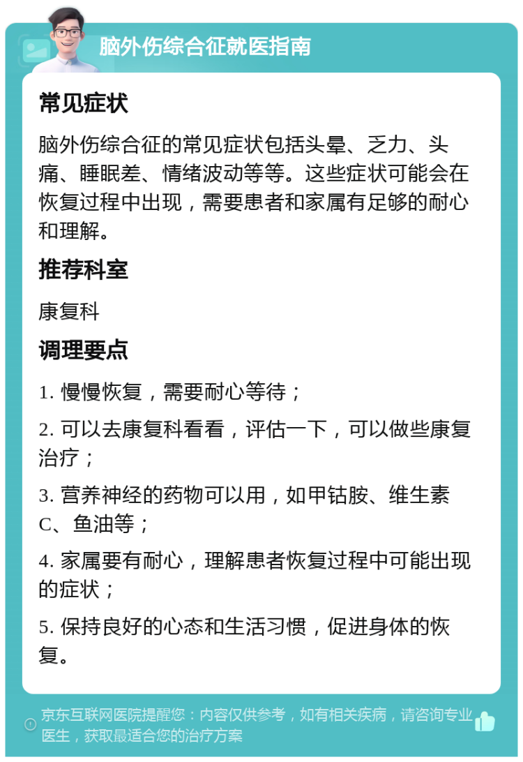 脑外伤综合征就医指南 常见症状 脑外伤综合征的常见症状包括头晕、乏力、头痛、睡眠差、情绪波动等等。这些症状可能会在恢复过程中出现，需要患者和家属有足够的耐心和理解。 推荐科室 康复科 调理要点 1. 慢慢恢复，需要耐心等待； 2. 可以去康复科看看，评估一下，可以做些康复治疗； 3. 营养神经的药物可以用，如甲钴胺、维生素C、鱼油等； 4. 家属要有耐心，理解患者恢复过程中可能出现的症状； 5. 保持良好的心态和生活习惯，促进身体的恢复。