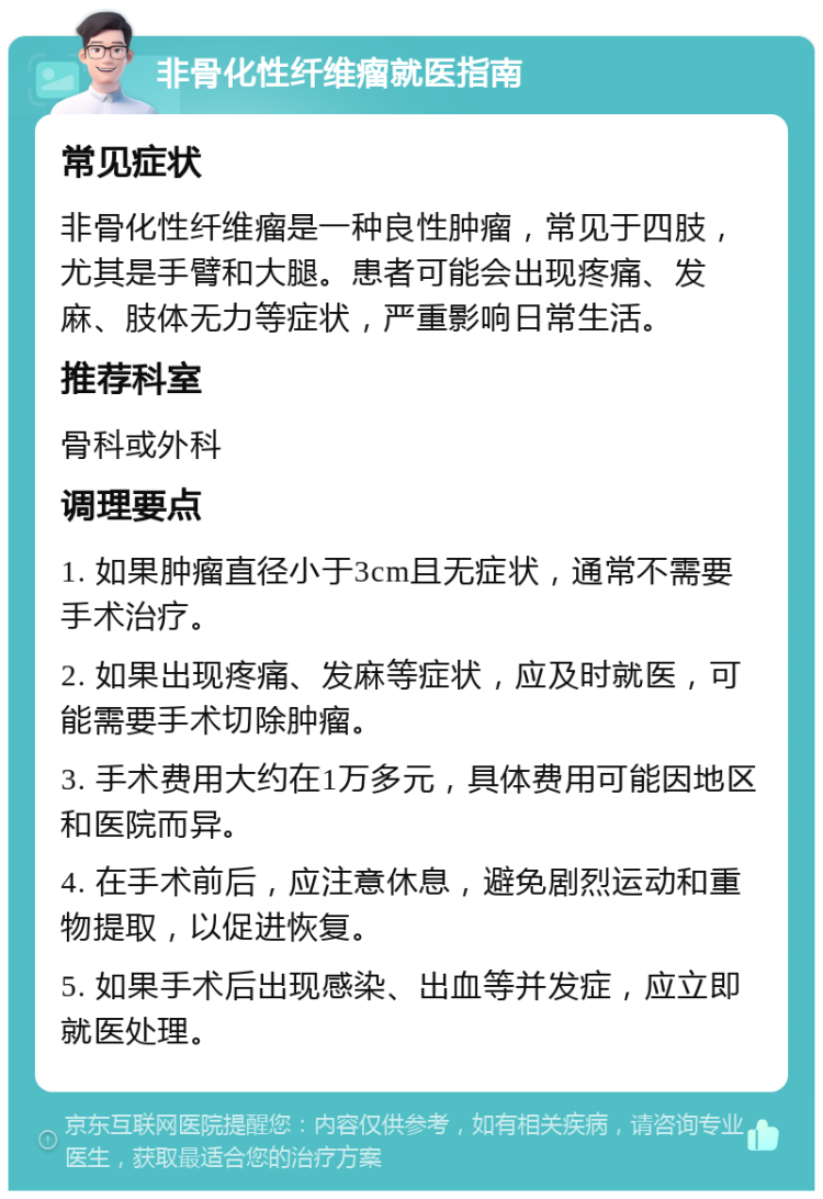 非骨化性纤维瘤就医指南 常见症状 非骨化性纤维瘤是一种良性肿瘤，常见于四肢，尤其是手臂和大腿。患者可能会出现疼痛、发麻、肢体无力等症状，严重影响日常生活。 推荐科室 骨科或外科 调理要点 1. 如果肿瘤直径小于3cm且无症状，通常不需要手术治疗。 2. 如果出现疼痛、发麻等症状，应及时就医，可能需要手术切除肿瘤。 3. 手术费用大约在1万多元，具体费用可能因地区和医院而异。 4. 在手术前后，应注意休息，避免剧烈运动和重物提取，以促进恢复。 5. 如果手术后出现感染、出血等并发症，应立即就医处理。