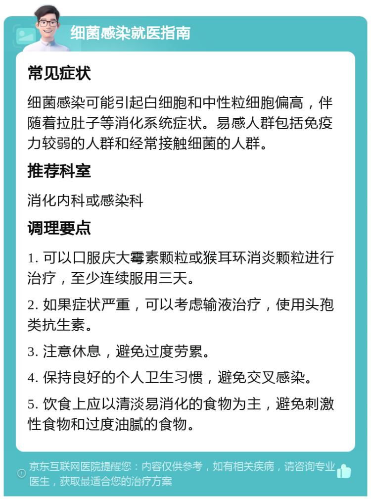 细菌感染就医指南 常见症状 细菌感染可能引起白细胞和中性粒细胞偏高，伴随着拉肚子等消化系统症状。易感人群包括免疫力较弱的人群和经常接触细菌的人群。 推荐科室 消化内科或感染科 调理要点 1. 可以口服庆大霉素颗粒或猴耳环消炎颗粒进行治疗，至少连续服用三天。 2. 如果症状严重，可以考虑输液治疗，使用头孢类抗生素。 3. 注意休息，避免过度劳累。 4. 保持良好的个人卫生习惯，避免交叉感染。 5. 饮食上应以清淡易消化的食物为主，避免刺激性食物和过度油腻的食物。