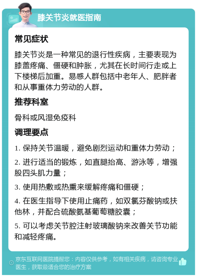 膝关节炎就医指南 常见症状 膝关节炎是一种常见的退行性疾病，主要表现为膝盖疼痛、僵硬和肿胀，尤其在长时间行走或上下楼梯后加重。易感人群包括中老年人、肥胖者和从事重体力劳动的人群。 推荐科室 骨科或风湿免疫科 调理要点 1. 保持关节温暖，避免剧烈运动和重体力劳动； 2. 进行适当的锻炼，如直腿抬高、游泳等，增强股四头肌力量； 3. 使用热敷或热熏来缓解疼痛和僵硬； 4. 在医生指导下使用止痛药，如双氯芬酸钠或扶他林，并配合硫酸氨基葡萄糖胶囊； 5. 可以考虑关节腔注射玻璃酸钠来改善关节功能和减轻疼痛。