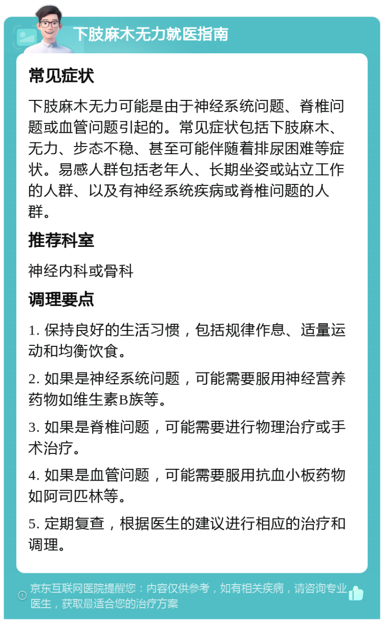 下肢麻木无力就医指南 常见症状 下肢麻木无力可能是由于神经系统问题、脊椎问题或血管问题引起的。常见症状包括下肢麻木、无力、步态不稳、甚至可能伴随着排尿困难等症状。易感人群包括老年人、长期坐姿或站立工作的人群、以及有神经系统疾病或脊椎问题的人群。 推荐科室 神经内科或骨科 调理要点 1. 保持良好的生活习惯，包括规律作息、适量运动和均衡饮食。 2. 如果是神经系统问题，可能需要服用神经营养药物如维生素B族等。 3. 如果是脊椎问题，可能需要进行物理治疗或手术治疗。 4. 如果是血管问题，可能需要服用抗血小板药物如阿司匹林等。 5. 定期复查，根据医生的建议进行相应的治疗和调理。