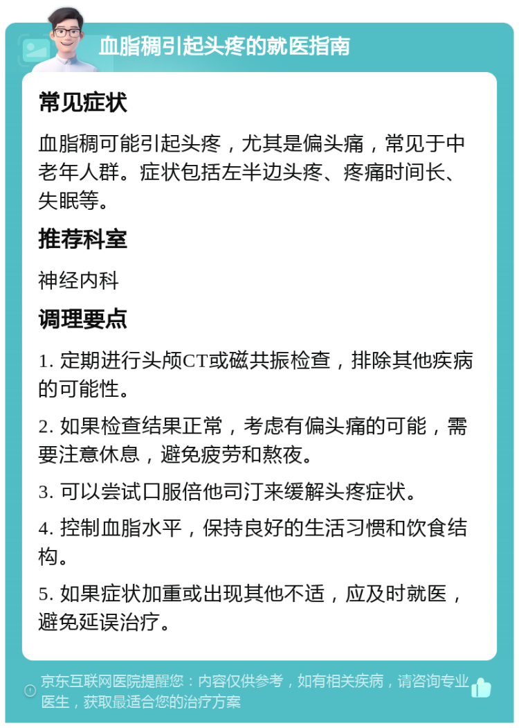 血脂稠引起头疼的就医指南 常见症状 血脂稠可能引起头疼，尤其是偏头痛，常见于中老年人群。症状包括左半边头疼、疼痛时间长、失眠等。 推荐科室 神经内科 调理要点 1. 定期进行头颅CT或磁共振检查，排除其他疾病的可能性。 2. 如果检查结果正常，考虑有偏头痛的可能，需要注意休息，避免疲劳和熬夜。 3. 可以尝试口服倍他司汀来缓解头疼症状。 4. 控制血脂水平，保持良好的生活习惯和饮食结构。 5. 如果症状加重或出现其他不适，应及时就医，避免延误治疗。