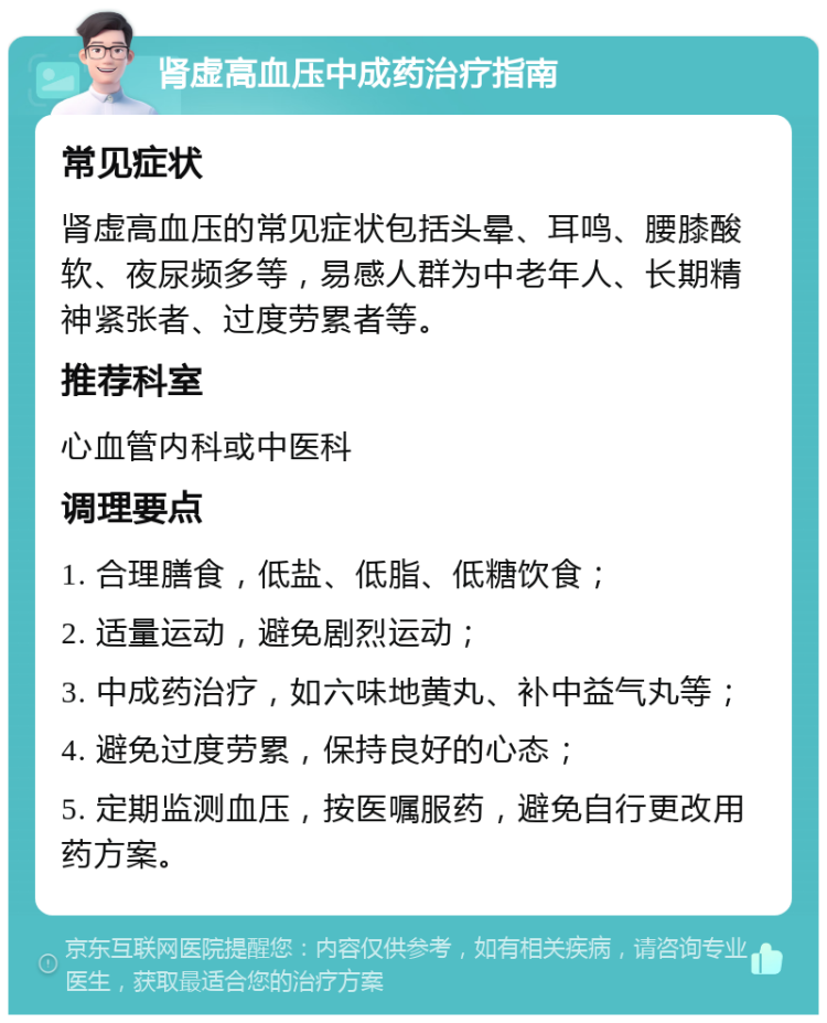 肾虚高血压中成药治疗指南 常见症状 肾虚高血压的常见症状包括头晕、耳鸣、腰膝酸软、夜尿频多等，易感人群为中老年人、长期精神紧张者、过度劳累者等。 推荐科室 心血管内科或中医科 调理要点 1. 合理膳食，低盐、低脂、低糖饮食； 2. 适量运动，避免剧烈运动； 3. 中成药治疗，如六味地黄丸、补中益气丸等； 4. 避免过度劳累，保持良好的心态； 5. 定期监测血压，按医嘱服药，避免自行更改用药方案。