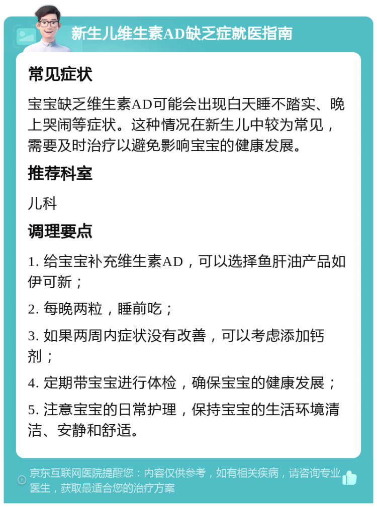 新生儿维生素AD缺乏症就医指南 常见症状 宝宝缺乏维生素AD可能会出现白天睡不踏实、晚上哭闹等症状。这种情况在新生儿中较为常见，需要及时治疗以避免影响宝宝的健康发展。 推荐科室 儿科 调理要点 1. 给宝宝补充维生素AD，可以选择鱼肝油产品如伊可新； 2. 每晚两粒，睡前吃； 3. 如果两周内症状没有改善，可以考虑添加钙剂； 4. 定期带宝宝进行体检，确保宝宝的健康发展； 5. 注意宝宝的日常护理，保持宝宝的生活环境清洁、安静和舒适。