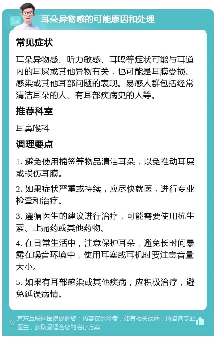 耳朵异物感的可能原因和处理 常见症状 耳朵异物感、听力敏感、耳鸣等症状可能与耳道内的耳屎或其他异物有关，也可能是耳膜受损、感染或其他耳部问题的表现。易感人群包括经常清洁耳朵的人、有耳部疾病史的人等。 推荐科室 耳鼻喉科 调理要点 1. 避免使用棉签等物品清洁耳朵，以免推动耳屎或损伤耳膜。 2. 如果症状严重或持续，应尽快就医，进行专业检查和治疗。 3. 遵循医生的建议进行治疗，可能需要使用抗生素、止痛药或其他药物。 4. 在日常生活中，注意保护耳朵，避免长时间暴露在噪音环境中，使用耳塞或耳机时要注意音量大小。 5. 如果有耳部感染或其他疾病，应积极治疗，避免延误病情。