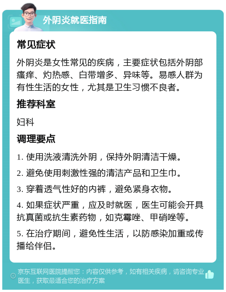 外阴炎就医指南 常见症状 外阴炎是女性常见的疾病，主要症状包括外阴部瘙痒、灼热感、白带增多、异味等。易感人群为有性生活的女性，尤其是卫生习惯不良者。 推荐科室 妇科 调理要点 1. 使用洗液清洗外阴，保持外阴清洁干燥。 2. 避免使用刺激性强的清洁产品和卫生巾。 3. 穿着透气性好的内裤，避免紧身衣物。 4. 如果症状严重，应及时就医，医生可能会开具抗真菌或抗生素药物，如克霉唑、甲硝唑等。 5. 在治疗期间，避免性生活，以防感染加重或传播给伴侣。