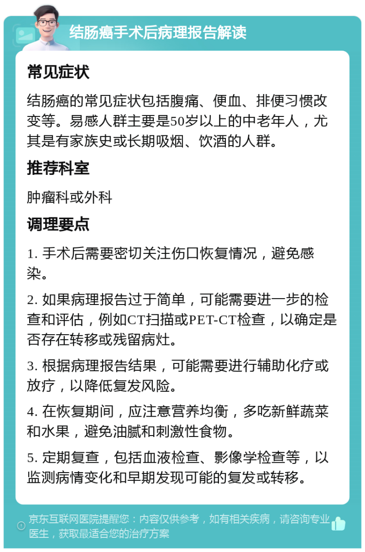 结肠癌手术后病理报告解读 常见症状 结肠癌的常见症状包括腹痛、便血、排便习惯改变等。易感人群主要是50岁以上的中老年人，尤其是有家族史或长期吸烟、饮酒的人群。 推荐科室 肿瘤科或外科 调理要点 1. 手术后需要密切关注伤口恢复情况，避免感染。 2. 如果病理报告过于简单，可能需要进一步的检查和评估，例如CT扫描或PET-CT检查，以确定是否存在转移或残留病灶。 3. 根据病理报告结果，可能需要进行辅助化疗或放疗，以降低复发风险。 4. 在恢复期间，应注意营养均衡，多吃新鲜蔬菜和水果，避免油腻和刺激性食物。 5. 定期复查，包括血液检查、影像学检查等，以监测病情变化和早期发现可能的复发或转移。