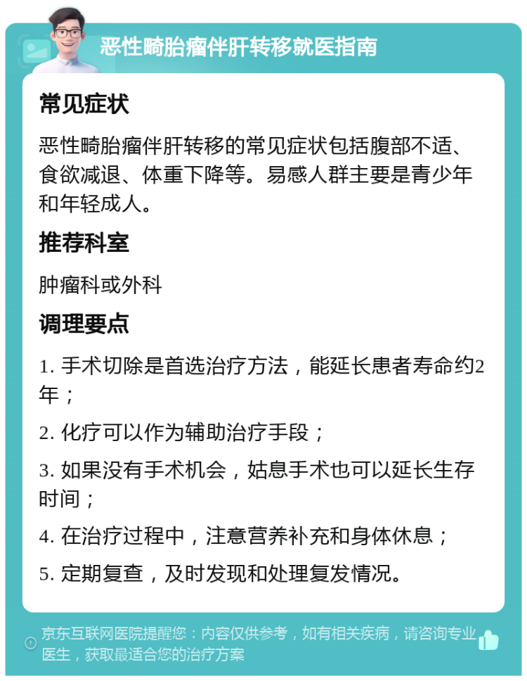 恶性畸胎瘤伴肝转移就医指南 常见症状 恶性畸胎瘤伴肝转移的常见症状包括腹部不适、食欲减退、体重下降等。易感人群主要是青少年和年轻成人。 推荐科室 肿瘤科或外科 调理要点 1. 手术切除是首选治疗方法，能延长患者寿命约2年； 2. 化疗可以作为辅助治疗手段； 3. 如果没有手术机会，姑息手术也可以延长生存时间； 4. 在治疗过程中，注意营养补充和身体休息； 5. 定期复查，及时发现和处理复发情况。