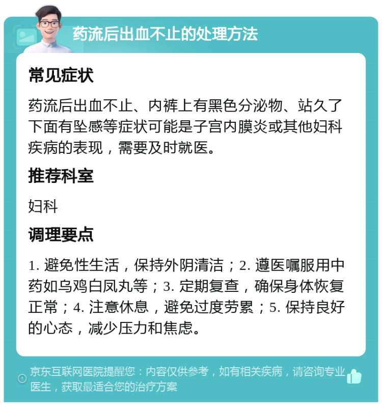 药流后出血不止的处理方法 常见症状 药流后出血不止、内裤上有黑色分泌物、站久了下面有坠感等症状可能是子宫内膜炎或其他妇科疾病的表现，需要及时就医。 推荐科室 妇科 调理要点 1. 避免性生活，保持外阴清洁；2. 遵医嘱服用中药如乌鸡白凤丸等；3. 定期复查，确保身体恢复正常；4. 注意休息，避免过度劳累；5. 保持良好的心态，减少压力和焦虑。