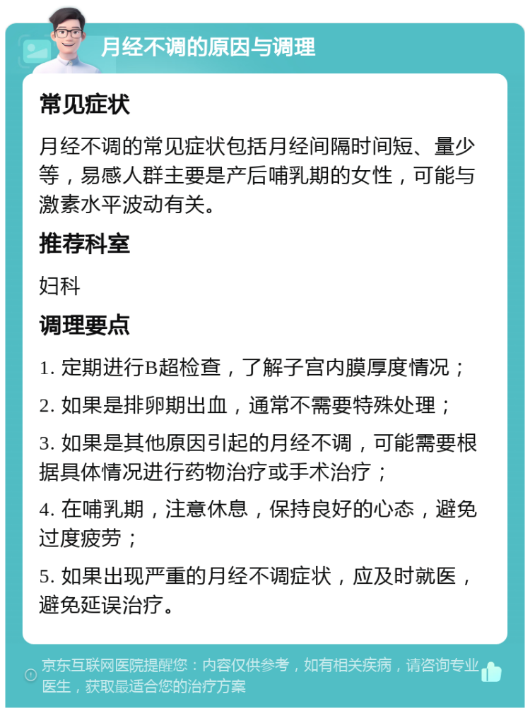 月经不调的原因与调理 常见症状 月经不调的常见症状包括月经间隔时间短、量少等，易感人群主要是产后哺乳期的女性，可能与激素水平波动有关。 推荐科室 妇科 调理要点 1. 定期进行B超检查，了解子宫内膜厚度情况； 2. 如果是排卵期出血，通常不需要特殊处理； 3. 如果是其他原因引起的月经不调，可能需要根据具体情况进行药物治疗或手术治疗； 4. 在哺乳期，注意休息，保持良好的心态，避免过度疲劳； 5. 如果出现严重的月经不调症状，应及时就医，避免延误治疗。