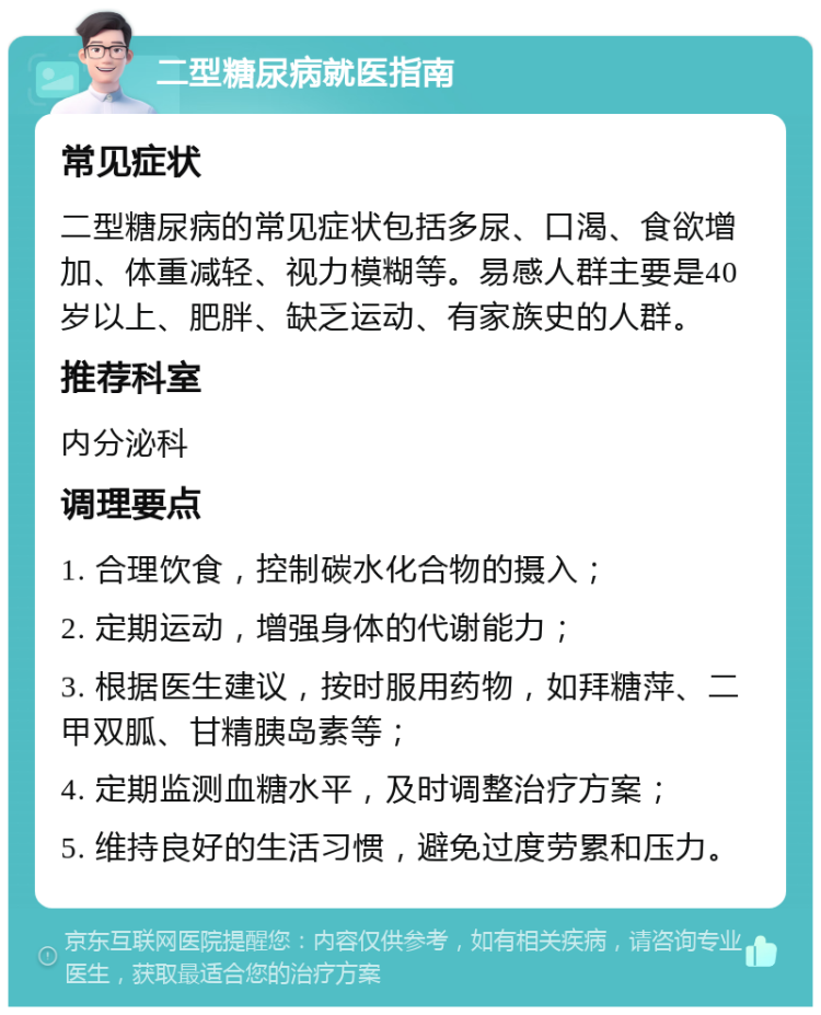 二型糖尿病就医指南 常见症状 二型糖尿病的常见症状包括多尿、口渴、食欲增加、体重减轻、视力模糊等。易感人群主要是40岁以上、肥胖、缺乏运动、有家族史的人群。 推荐科室 内分泌科 调理要点 1. 合理饮食，控制碳水化合物的摄入； 2. 定期运动，增强身体的代谢能力； 3. 根据医生建议，按时服用药物，如拜糖萍、二甲双胍、甘精胰岛素等； 4. 定期监测血糖水平，及时调整治疗方案； 5. 维持良好的生活习惯，避免过度劳累和压力。