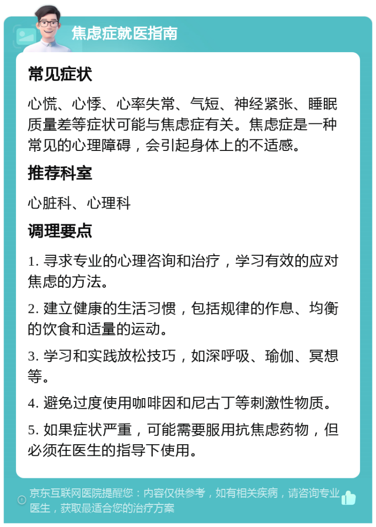 焦虑症就医指南 常见症状 心慌、心悸、心率失常、气短、神经紧张、睡眠质量差等症状可能与焦虑症有关。焦虑症是一种常见的心理障碍，会引起身体上的不适感。 推荐科室 心脏科、心理科 调理要点 1. 寻求专业的心理咨询和治疗，学习有效的应对焦虑的方法。 2. 建立健康的生活习惯，包括规律的作息、均衡的饮食和适量的运动。 3. 学习和实践放松技巧，如深呼吸、瑜伽、冥想等。 4. 避免过度使用咖啡因和尼古丁等刺激性物质。 5. 如果症状严重，可能需要服用抗焦虑药物，但必须在医生的指导下使用。