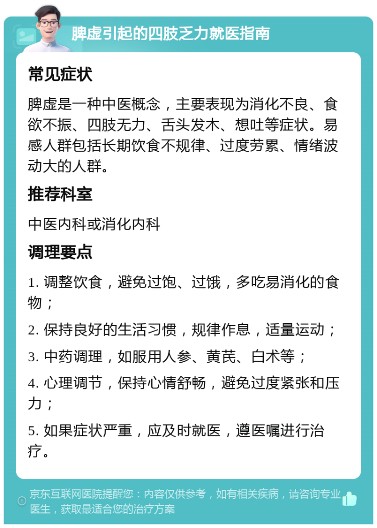 脾虚引起的四肢乏力就医指南 常见症状 脾虚是一种中医概念，主要表现为消化不良、食欲不振、四肢无力、舌头发木、想吐等症状。易感人群包括长期饮食不规律、过度劳累、情绪波动大的人群。 推荐科室 中医内科或消化内科 调理要点 1. 调整饮食，避免过饱、过饿，多吃易消化的食物； 2. 保持良好的生活习惯，规律作息，适量运动； 3. 中药调理，如服用人参、黄芪、白术等； 4. 心理调节，保持心情舒畅，避免过度紧张和压力； 5. 如果症状严重，应及时就医，遵医嘱进行治疗。