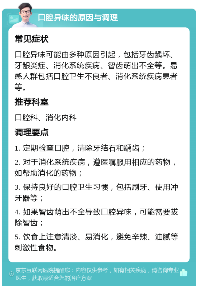 口腔异味的原因与调理 常见症状 口腔异味可能由多种原因引起，包括牙齿龋坏、牙龈炎症、消化系统疾病、智齿萌出不全等。易感人群包括口腔卫生不良者、消化系统疾病患者等。 推荐科室 口腔科、消化内科 调理要点 1. 定期检查口腔，清除牙结石和龋齿； 2. 对于消化系统疾病，遵医嘱服用相应的药物，如帮助消化的药物； 3. 保持良好的口腔卫生习惯，包括刷牙、使用冲牙器等； 4. 如果智齿萌出不全导致口腔异味，可能需要拔除智齿； 5. 饮食上注意清淡、易消化，避免辛辣、油腻等刺激性食物。