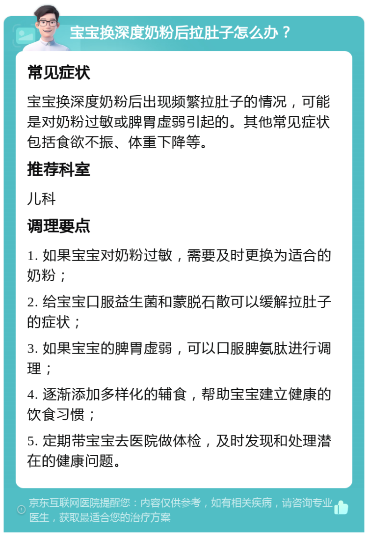 宝宝换深度奶粉后拉肚子怎么办？ 常见症状 宝宝换深度奶粉后出现频繁拉肚子的情况，可能是对奶粉过敏或脾胃虚弱引起的。其他常见症状包括食欲不振、体重下降等。 推荐科室 儿科 调理要点 1. 如果宝宝对奶粉过敏，需要及时更换为适合的奶粉； 2. 给宝宝口服益生菌和蒙脱石散可以缓解拉肚子的症状； 3. 如果宝宝的脾胃虚弱，可以口服脾氨肽进行调理； 4. 逐渐添加多样化的辅食，帮助宝宝建立健康的饮食习惯； 5. 定期带宝宝去医院做体检，及时发现和处理潜在的健康问题。