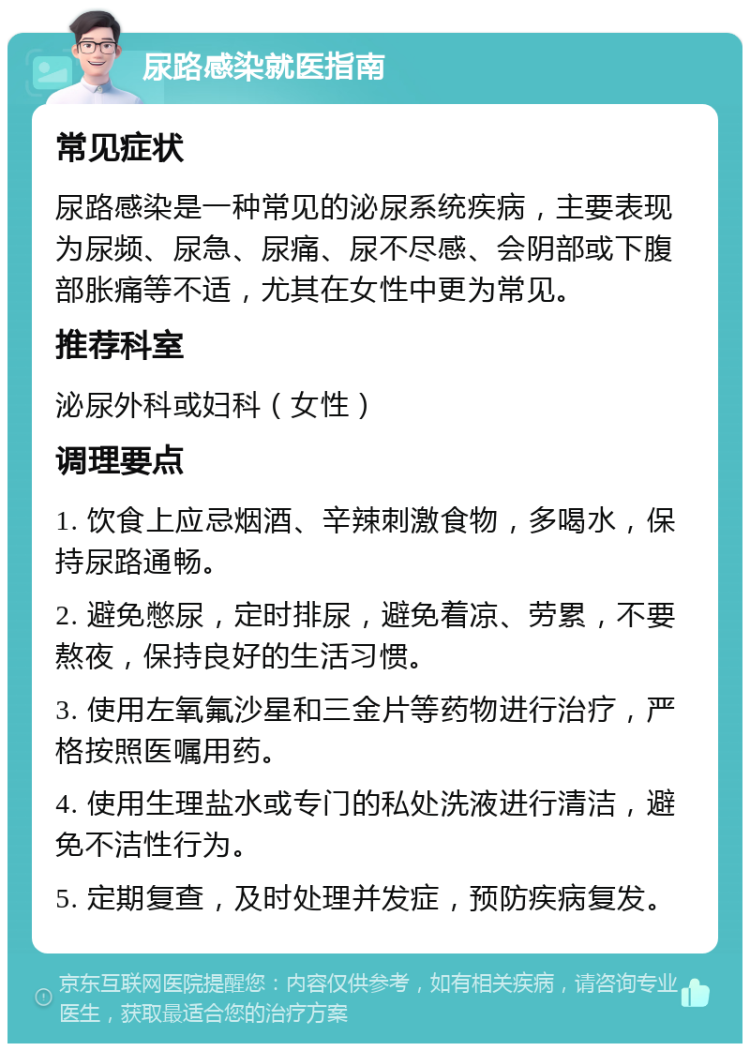 尿路感染就医指南 常见症状 尿路感染是一种常见的泌尿系统疾病，主要表现为尿频、尿急、尿痛、尿不尽感、会阴部或下腹部胀痛等不适，尤其在女性中更为常见。 推荐科室 泌尿外科或妇科（女性） 调理要点 1. 饮食上应忌烟酒、辛辣刺激食物，多喝水，保持尿路通畅。 2. 避免憋尿，定时排尿，避免着凉、劳累，不要熬夜，保持良好的生活习惯。 3. 使用左氧氟沙星和三金片等药物进行治疗，严格按照医嘱用药。 4. 使用生理盐水或专门的私处洗液进行清洁，避免不洁性行为。 5. 定期复查，及时处理并发症，预防疾病复发。