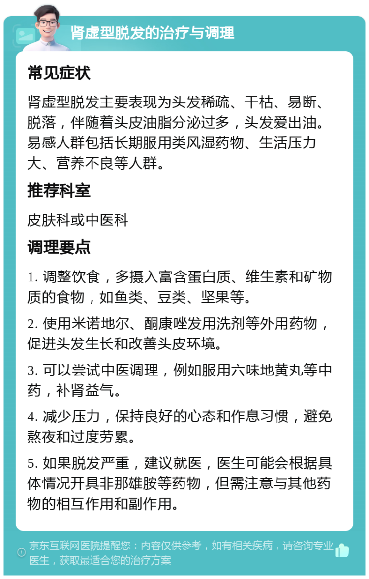 肾虚型脱发的治疗与调理 常见症状 肾虚型脱发主要表现为头发稀疏、干枯、易断、脱落，伴随着头皮油脂分泌过多，头发爱出油。易感人群包括长期服用类风湿药物、生活压力大、营养不良等人群。 推荐科室 皮肤科或中医科 调理要点 1. 调整饮食，多摄入富含蛋白质、维生素和矿物质的食物，如鱼类、豆类、坚果等。 2. 使用米诺地尔、酮康唑发用洗剂等外用药物，促进头发生长和改善头皮环境。 3. 可以尝试中医调理，例如服用六味地黄丸等中药，补肾益气。 4. 减少压力，保持良好的心态和作息习惯，避免熬夜和过度劳累。 5. 如果脱发严重，建议就医，医生可能会根据具体情况开具非那雄胺等药物，但需注意与其他药物的相互作用和副作用。